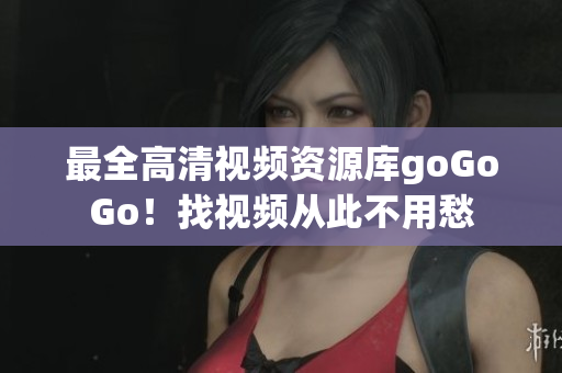 最全高清视频资源库goGoGo！找视频从此不用愁