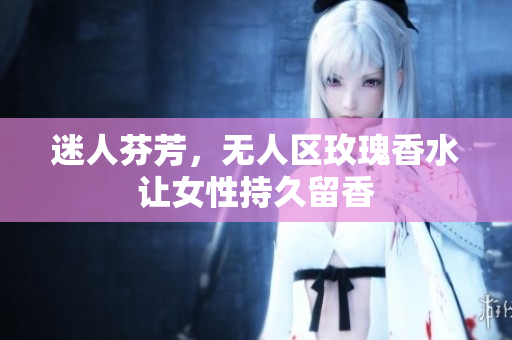 迷人芬芳，无人区玫瑰香水让女性持久留香