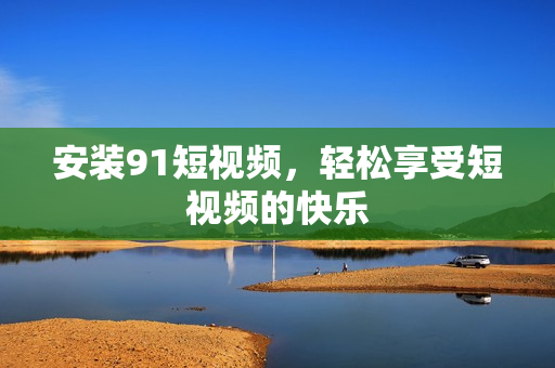 安装91短视频，轻松享受短视频的快乐