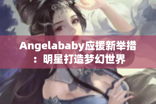 Angelababy应援新举措：明星打造梦幻世界