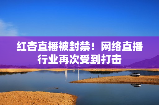 红杏直播被封禁！网络直播行业再次受到打击
