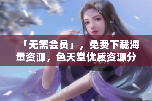 「无需会员」，免费下载海量资源，色天堂优质资源分享