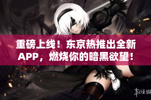 重磅上线！东京热推出全新APP，燃烧你的暗黑欲望！