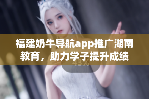 福建奶牛导航app推广湖南教育，助力学子提升成绩