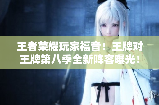 王者荣耀玩家福音！王牌对王牌第八季全新阵容曝光！