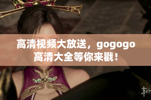 高清视频大放送，gogogo高清大全等你来戳！