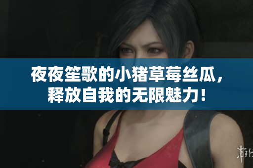 夜夜笙歌的小猪草莓丝瓜，释放自我的无限魅力！