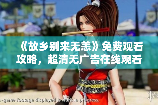 《故乡别来无恙》免费观看攻略，超清无广告在线观看方式分享