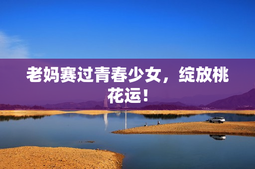 老妈赛过青春少女，绽放桃花运！