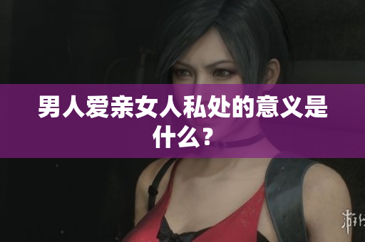 男人爱亲女人私处的意义是什么？