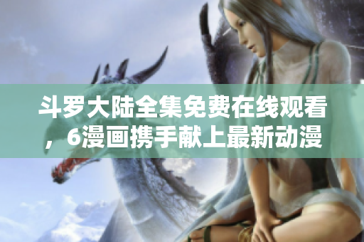 斗罗大陆全集免费在线观看，6漫画携手献上最新动漫资源