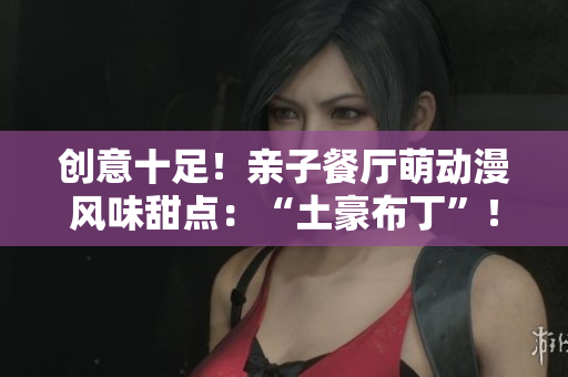 创意十足！亲子餐厅萌动漫风味甜点：“土豪布丁”！