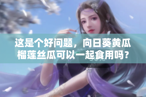 这是个好问题，向日葵黄瓜榴莲丝瓜可以一起食用吗？