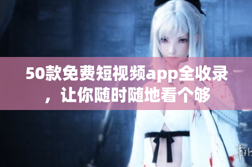 50款免费短视频app全收录，让你随时随地看个够