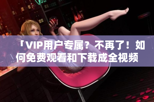 「VIP用户专属？不再了！如何免费观看和下载成全视频？」