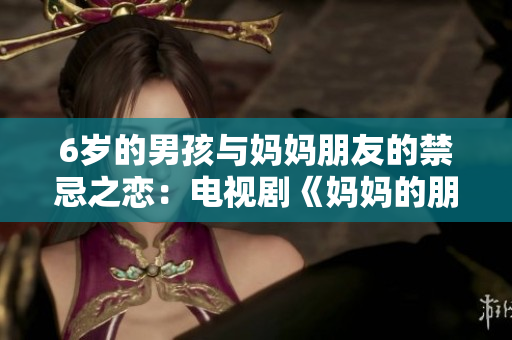 6岁的男孩与妈妈朋友的禁忌之恋：电视剧《妈妈的朋友6》