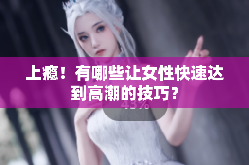 上瘾！有哪些让女性快速达到高潮的技巧？