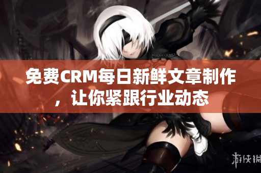 免费CRM每日新鲜文章制作，让你紧跟行业动态