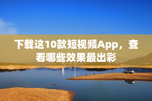 下载这10款短视频App，查看哪些效果最出彩