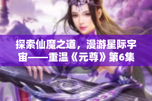 探索仙魔之道，漫游星际宇宙——重温《元尊》第6集