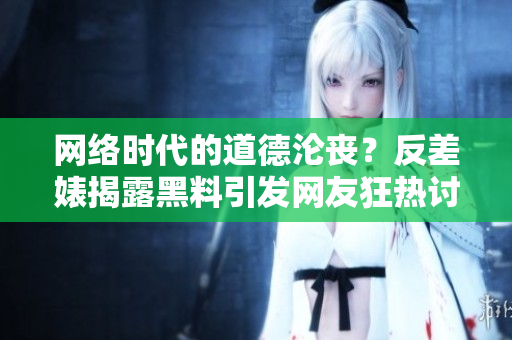 网络时代的道德沦丧？反差婊揭露黑料引发网友狂热讨论