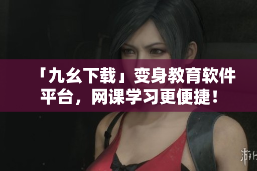「九幺下载」变身教育软件平台，网课学习更便捷！