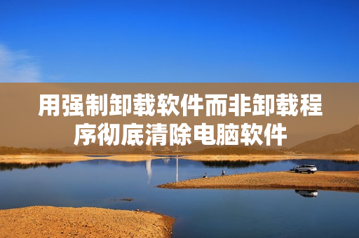 用强制卸载软件而非卸载程序彻底清除电脑软件