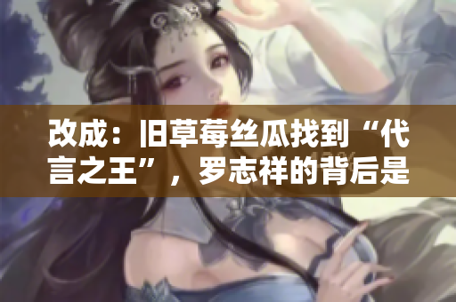 改成：旧草莓丝瓜找到“代言之王”，罗志祥的背后是什么？