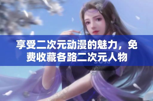 享受二次元动漫的魅力，免费收藏各路二次元人物