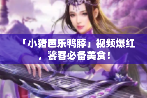 「小猪芭乐鸭脖」视频爆红，饕客必备美食！