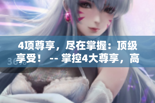 4项尊享，尽在掌握：顶级享受！ -- 掌控4大尊享，高端体验尽在这！