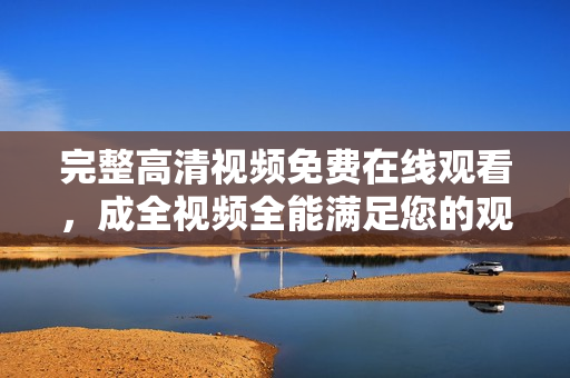 完整高清视频免费在线观看，成全视频全能满足您的观影需求