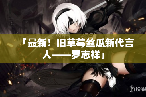 「最新！旧草莓丝瓜新代言人——罗志祥」