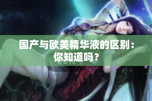 国产与欧美精华液的区别：你知道吗？