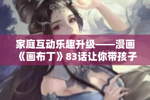 家庭互动乐趣升级——漫画《画布丁》83话让你带孩子一起体验