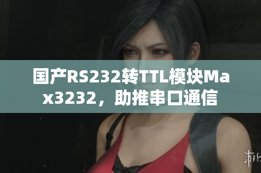 国产RS232转TTL模块Max3232，助推串口通信