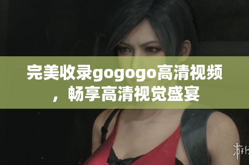 完美收录gogogo高清视频，畅享高清视觉盛宴
