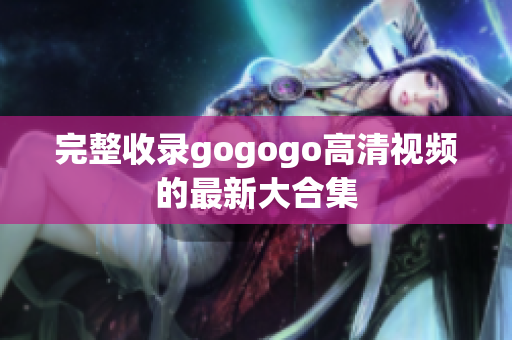 完整收录gogogo高清视频的最新大合集