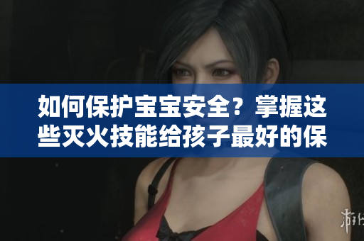 如何保护宝宝安全？掌握这些灭火技能给孩子最好的保护