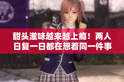 甜头滋味越来越上瘾！两人日复一日都在想着同一件事