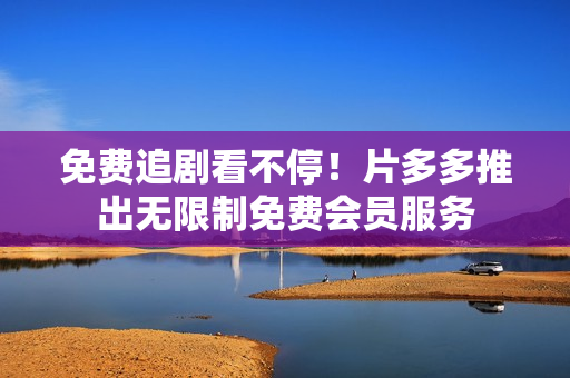 免费追剧看不停！片多多推出无限制免费会员服务