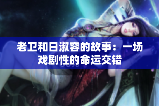 老卫和日淑容的故事：一场戏剧性的命运交错