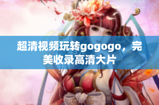 超清视频玩转gogogo，完美收录高清大片
