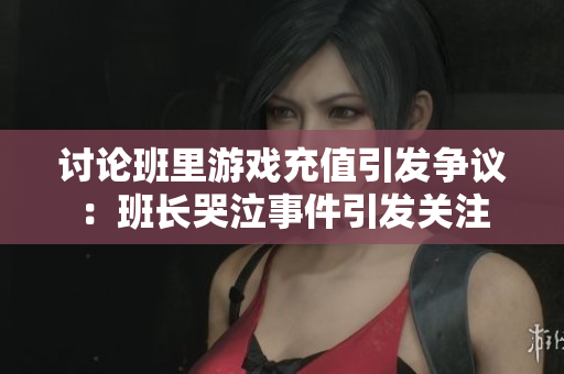 讨论班里游戏充值引发争议：班长哭泣事件引发关注