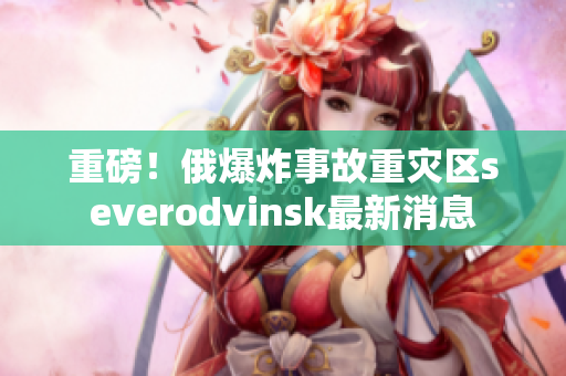 重磅！俄爆炸事故重灾区severodvinsk最新消息
