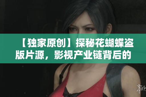 【独家原创】探秘花蝴蝶盗版片源，影视产业链背后的黑暗面