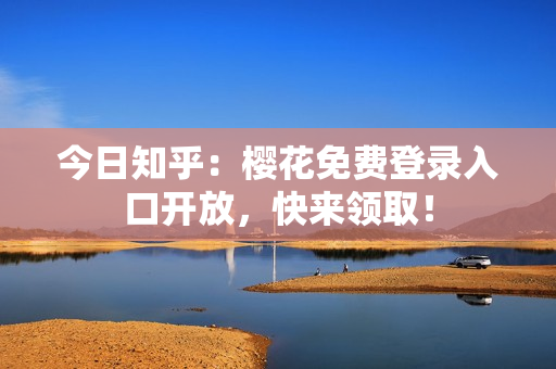 今日知乎：樱花免费登录入口开放，快来领取！