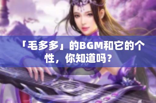 「毛多多」的BGM和它的个性，你知道吗？