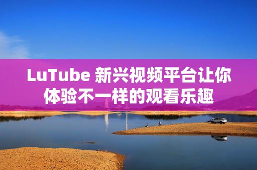 LuTube 新兴视频平台让你体验不一样的观看乐趣