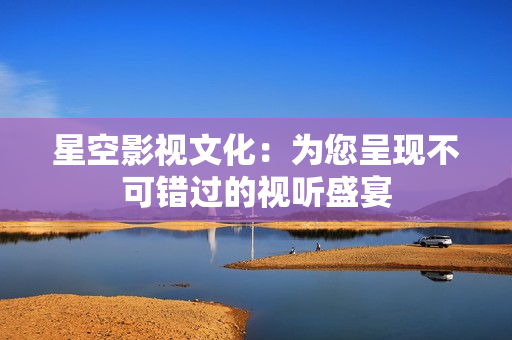 星空影视文化：为您呈现不可错过的视听盛宴